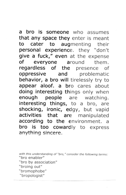 a bro is someone who assumes that any space they enter is meant to cater to augmenting their personal experience. they “don’t give a fuck,” even at the expense of everyone around them. regardless of the presence of oppressive and problematic behavior, a bro will tirelessly try to appear aloof. a bro cares about doing interesting things only when enough people are watching. interesting things, to a bro, are shocking, ironic, edgy, but vapid activities that are manipulated according to the environment. a bro is too cowardly to express anything sincere. with this understanding of "bro,” consider the following terms: “bro enabler” “bro by association” “broing out” “bromophobe” “bropologist”